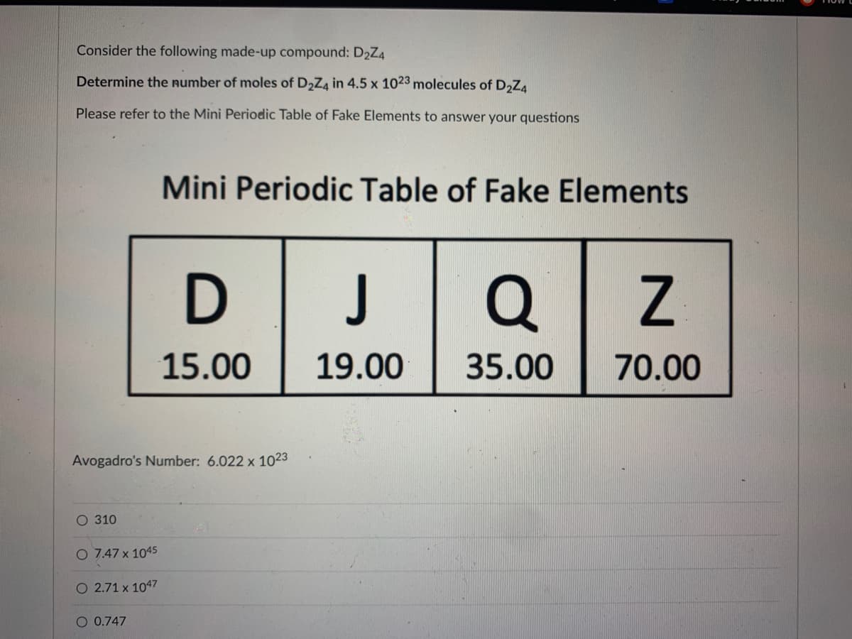 Consider the following made-up compound: D₂Z4
Determine the number of moles of D₂Z4 in 4.5 x 1023 molecules of D₂Z4
Please refer to the Mini Periodic Table of Fake Elements to answer your questions
O 310
Avogadro's Number: 6.022 x 1023
O 7.47 x 1045
O 2.71 x 1047
Mini Periodic Table of Fake Elements
O 0.747
D
15.00
J Q
35.00
19.00
Z
70.00