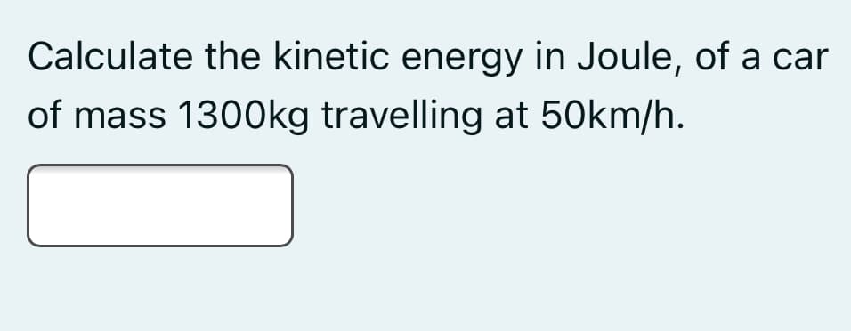 Calculate the kinetic energy in Joule, of a car
of mass 1300kg travelling at 50km/h.
