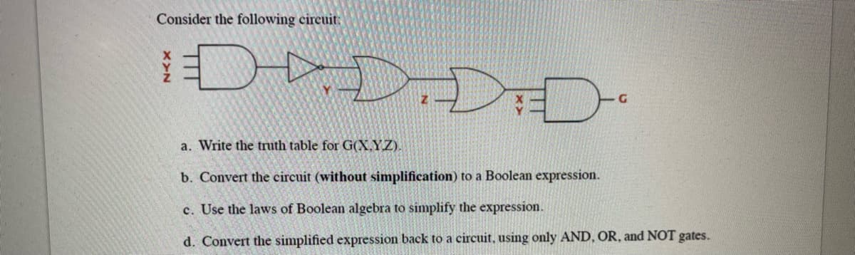 Consider the following circuit:
DDDD
a. Write the truth table for G(X.YZ).
b. Convert the circuit (without simplification) to a Boolean expression.
c. Use the laws of Boolean algebra to simplify the expression.
d. Convert the simplified expression back to a circuit, using only AND, OR, and NOT gates.
