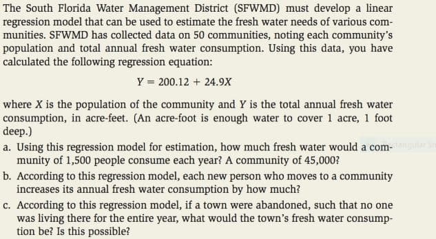 The South Florida Water Management District (SFWMD) must develop a linear
regression model that can be used to estimate the fresh water needs of various com-
munities. SFWMD has collected data on 50 communities, noting each community's
population and total annual fresh water consumption. Using this data, you have
calculated the following regression equation:
Y = 200.12 + 24.9X
where X is the population of the community and Y is the total annual fresh water
consumption, in acre-feet. (An acre-foot is enough water to cover 1 acre, 1 foot
deep.)
a. Using this regression model for estimation, how much fresh water would a com-lar
munity of 1,500 people consume each year? A community of 45,000?
b. According to this regression model, each new person who moves to a community
increases its annual fresh water consumption by how much?
c. According to this regression model, if a town were abandoned, such that no one
was living there for the entire year, what would the town's fresh water consump-
tion be? Is this possible?
