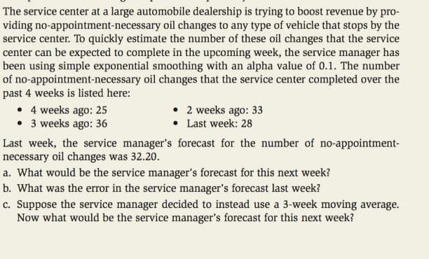 The service center at a large automobile dealership is trying to boost revenue by pro-
viding no-appointment-necessary oil changes to any type of vehicle that stops by the
service center. To quickly estimate the number of these oil changes that the service
center can be expected to complete in the upcoming week, the service manager has
been using simple exponential smoothing with an alpha value of 0.1. The number
of no-appointment-necessary oil changes that the service center completed over the
past 4 weeks is listed here:
• 4 weeks ago: 25
• 3 weeks ago: 36
2 weeks ago: 33
Last week: 28
Last week, the service manager's forecast for the number of no-appointment-
necessary oil changes was 32.20.
a. What would be the service manager's forecast for this next week?
b. What was the error in the service manager's forecast last week?
c. Suppose the service manager decided to instead use a 3-week moving average.
Now what would be the service manager's forecast for this next week?
