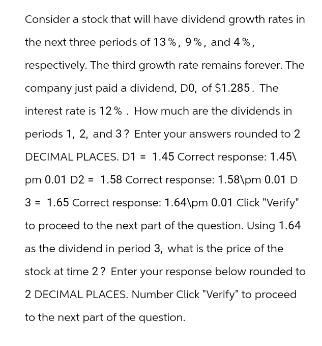Consider a stock that will have dividend growth rates in
the next three periods of 13%, 9%, and 4%,
respectively. The third growth rate remains forever. The
company just paid a dividend, D0, of $1.285. The
interest rate is 12%. How much are the dividends in
periods 1, 2, and 3? Enter your answers rounded to 2
DECIMAL PLACES. D1 = 1.45 Correct response: 1.45\
pm 0.01 D2 = 1.58 Correct response: 1.58\pm 0.01 D
3 = 1.65 Correct response: 1.64\pm 0.01 Click "Verify"
to proceed to the next part of the question. Using 1.64
as the dividend in period 3, what is the price of the
stock at time 2? Enter your response below rounded to
2 DECIMAL PLACES. Number Click "Verify" to proceed
to the next part of the question.