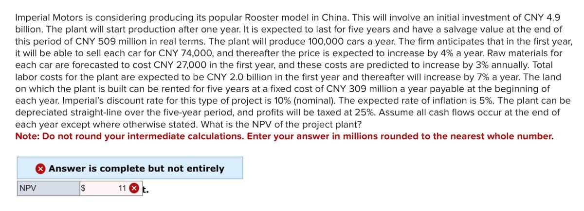 Imperial Motors is considering producing its popular Rooster model in China. This will involve an initial investment of CNY 4.9
billion. The plant will start production after one year. It is expected to last for five years and have a salvage value at the end of
this period of CNY 509 million in real terms. The plant will produce 100,000 cars a year. The firm anticipates that in the first year,
it will be able to sell each car for CNY 74,000, and thereafter the price is expected to increase by 4% a year. Raw materials for
each car are forecasted to cost CNY 27,000 in the first year, and these costs are predicted to increase by 3% annually. Total
labor costs for the plant are expected to be CNY 2.0 billion in the first year and thereafter will increase by 7% a year. The land
on which the plant is built can be rented for five years at a fixed cost of CNY 309 million a year payable at the beginning of
each year. Imperial's discount rate for this type of project is 10% (nominal). The expected rate of inflation is 5%. The plant can be
depreciated straight-line over the five-year period, and profits will be taxed at 25%. Assume all cash flows occur at the end of
each year except where otherwise stated. What is the NPV of the project plant?
Note: Do not round your intermediate calculations. Enter your answer in millions rounded to the nearest whole number.
> Answer is complete but not entirely
NPV
$
11 X