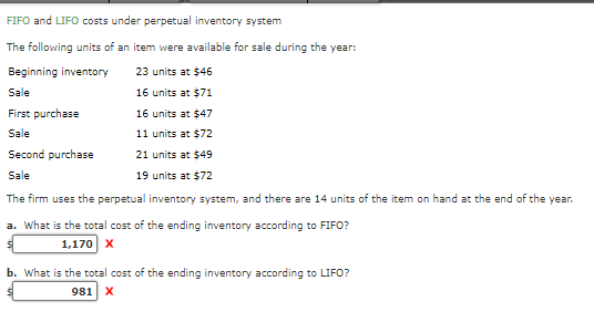 FIFO and LIFO costs under perpetual inventory system
The following units of an item were available for sale during the year:
Beginning inventory
23 units at $46
Sale
16 units at $71
First purchase
16 units at $47
Sale
11 units at $72
Second purchase
21 units at $49
Sale
19 units at $72
The firm uses the perpetual inventory system, and there are 14 units of the item on hand at the end of the year.
a. What is the total cost of the ending inventory according to FIFO?
1,170 X
b. What is the total cost of the ending inventory according to LIFO?
981 X