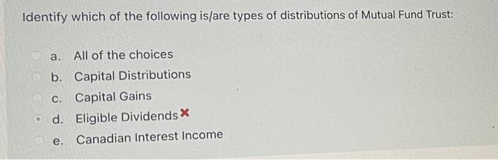 Identify which of the following is/are types of distributions of Mutual Fund Trust:
a.
All of the choices
b. Capital Distributions
c. Capital Gains
d. Eligible Dividends X
e.
Canadian Interest Income