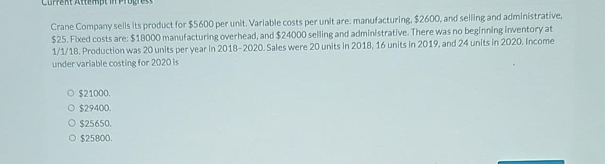 Current Atter
Crane Company sells its product for $5600 per unit. Variable costs per unit are: manufacturing, $2600, and selling and administrative,
$25. Fixed costs are: $18000 manufacturing overhead, and $24000 selling and administrative. There was no beginning inventory at
1/1/18. Production was 20 units per year in 2018-2020. Sales were 20 units in 2018, 16 units in 2019, and 24 units in 2020. Income
under variable costing for 2020 is
O $21000.
O $29400.
O $25650.
O $25800.
