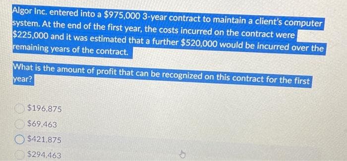 Algor Inc. entered into a $975,000 3-year contract to maintain a client's computer
system. At the end of the first year, the costs incurred on the contract were
$225,000 and it was estimated that a further $520,000 would be incurred over the
remaining years of the contract.
What is the amount of profit that can be recognized on this contract for the first
year?
$196,875
$69.463
$421,875
$294.463