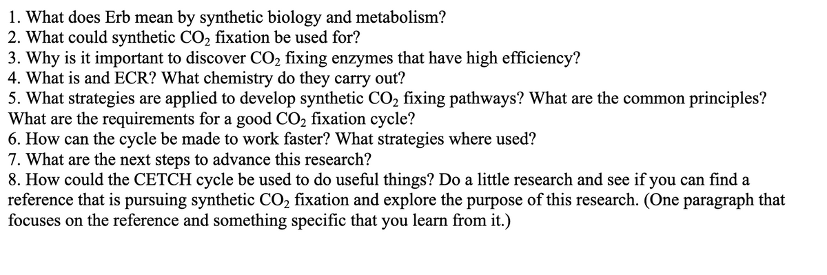 1. What does Erb mean by synthetic biology and metabolism?
2. What could synthetic CO₂ fixation be used for?
3. Why is it important to discover CO₂ fixing enzymes that have high efficiency?
4. What is and ECR? What chemistry do they carry out?
5. What strategies are applied to develop synthetic CO₂ fixing pathways? What are the common principles?
What are the requirements for a good CO₂ fixation cycle?
6. How can the cycle be made to work faster? What strategies where used?
7. What are the next steps to advance this research?
8. How could the CETCH cycle be used to do useful things? Do a little research and see if you can find a
reference that is pursuing synthetic CO₂ fixation and explore the purpose of this research. (One paragraph that
focuses on the reference and something specific that you learn from it.)
