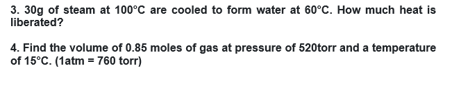 3. 30g of steam at 100°C are cooled to form water at 60°C. How much heat is
liberated?
4. Find the volume of 0.85 moles of gas at pressure of 520torr and a temperature
of 15°C. (1atm = 760 torr)
