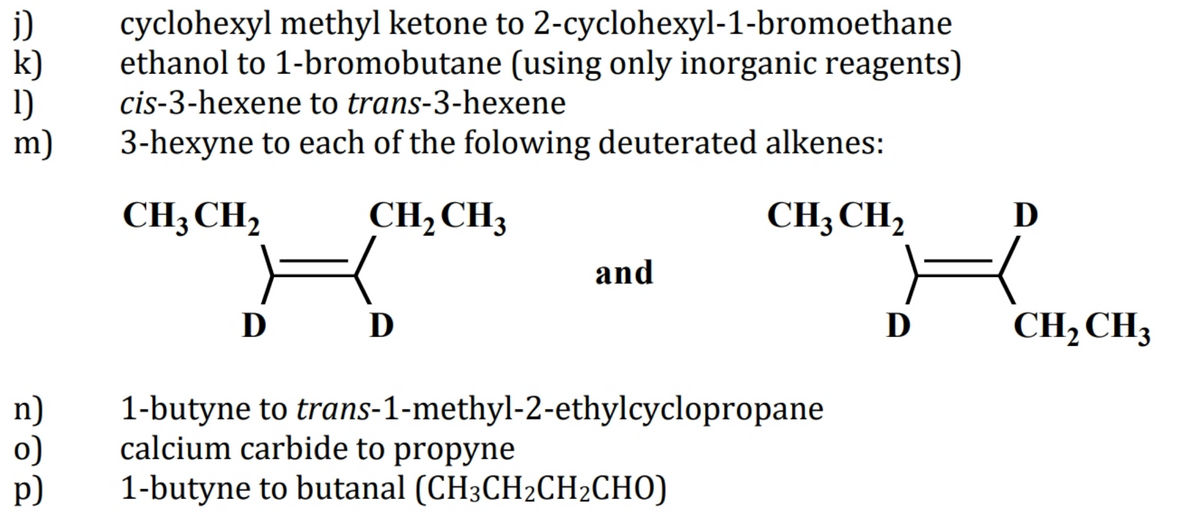 j)
k)
1)
m)
cyclohexyl methyl ketone to 2-cyclohexyl-1-bromoethane
ethanol to 1-bromobutane (using only inorganic reagents)
cis-3-hexene to trans-3-hexene
3-hexyne to each of the folowing deuterated alkenes:
CH3 CH,
CH2CH3
CH, CH,
D
and
D D
D
CH, CH3
n)
o)
p)
1-butyne to trans-1-methyl-2-ethylcyclopropane
calcium carbide to propyne
1-butyne to butanal (CH3CH2CH2CHO)
