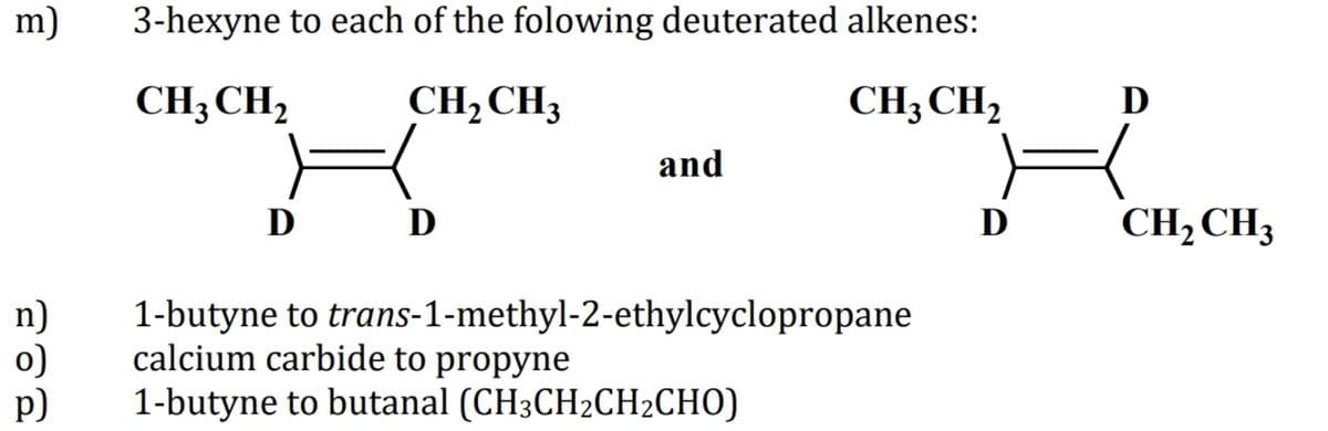 m)
3-hexyne to each of the folowing deuterated alkenes:
CH3 CH,
CH2CH3
CH3 CH2
D
and
D
D
CH,CH3
n)
o)
p)
1-butyne to trans-1-methyl-2-ethylcyclopropane
calcium carbide to propyne
1-butyne to butanal (CH3CH2CH2CHO)
