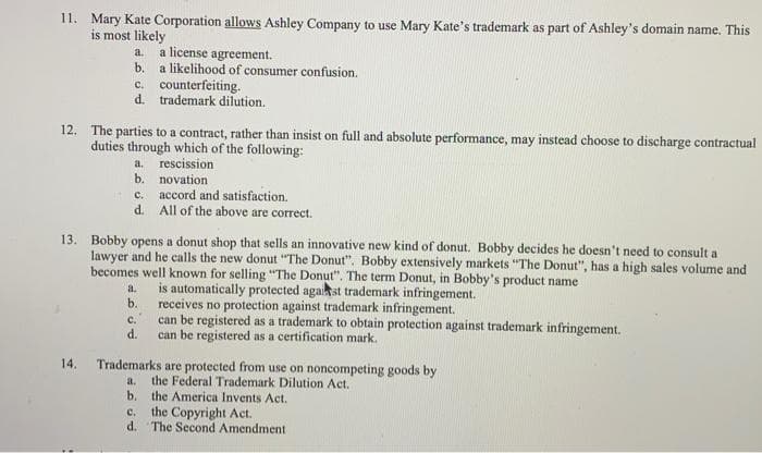 11. Mary Kate Corporation allows Ashley Company to use Mary Kate's trademark as part of Ashley's domain name. This
is most likely
a.
b.
14.
a license agreement.
a likelihood of consumer confusion.
c. counterfeiting.
d. trademark dilution.
12. The parties to a contract, rather than insist on full and absolute performance, may instead choose to discharge contractual
duties through which of the following:
a. rescission
b. novation
c. accord and satisfaction.
d.
13. Bobby opens a donut shop that sells an innovative new kind of donut. Bobby decides he doesn't need to consult a
lawyer and he calls the new donut "The Donut". Bobby extensively markets "The Donut", has a high sales volume and
becomes well known for selling "The Donut". The term Donut, in Bobby's product name
is automatically protected against trademark infringement.
All of the above are correct.
a.
b. receives no protection against trademark infringement.
C.
can be registered as a trademark to obtain protection against trademark infringement.
can be registered as a certification mark.
d.
a.
b.
Trademarks are protected from use on noncompeting goods by
the Federal Trademark Dilution Act.
the America Invents Act.
C. the Copyright Act.
d.
The Second Amendment