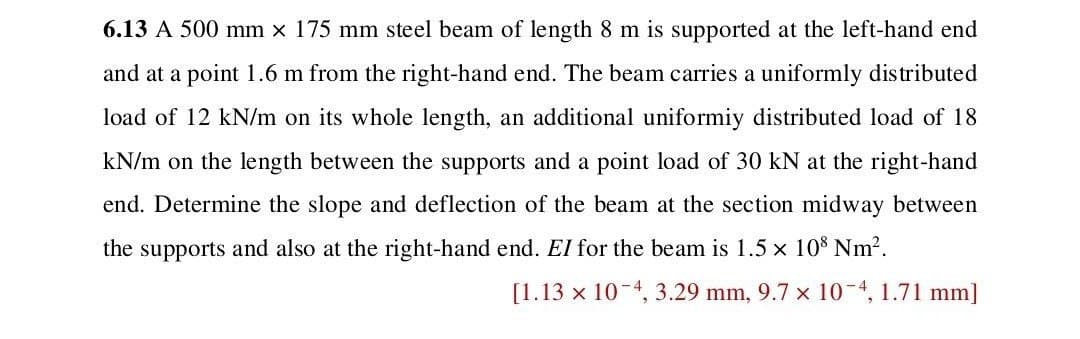 6.13 A 500 mm × 175 mm steel beam of length 8 m is supported at the left-hand end
and at a point 1.6 m from the right-hand end. The beam carries a uniformly distributed
load of 12 kN/m on its whole length, an additional uniformiy distributed load of 18
kN/m on the length between the supports and a point load of 30 kN at the right-hand
end. Determine the slope and deflection of the beam at the section midway between
the supports and also at the right-hand end. El for the beam is 1.5 × 108 Nm².
[1.13 × 10 4, 3.29 mm, 9.7 × 10-4, 1.71 mm]