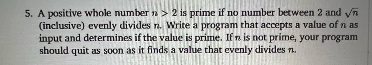 5. A positive whole number n > 2 is prime if no number between 2 and √n
(inclusive) evenly divides n. Write a program that accepts a value of n as
input and determines if the value is prime. If n is not prime, your program
should quit as soon as it finds a value that evenly divides n.