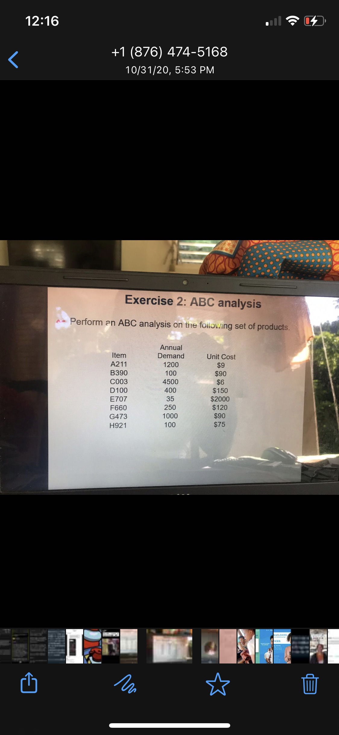 12:16
+1 (876) 474-5168
10/31/20, 5:53 PM
Exercise 2: ABC analysis
Perform an ABC analysis on the foilowing set of products.
Annual
Item
Demand
Unit Cost
A211
1200
$9
$90
$6
$150
$2000
$120
$90
B390
100
C003
4500
D100
400
E707
35
F660
250
G473
1000
H921
100
$75
LUILOANS
ICES
