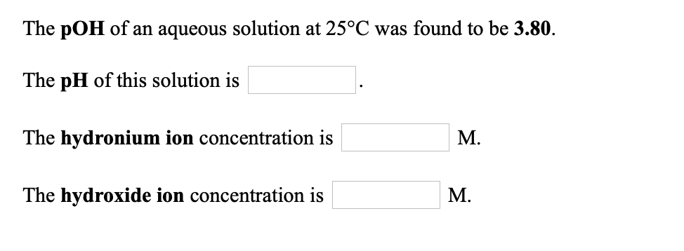 The pOH of an aqueous solution at 25°C was found to be 3.80.
The pH of this solution is
The hydronium ion concentration is
М.
The hydroxide ion concentration is
М.
