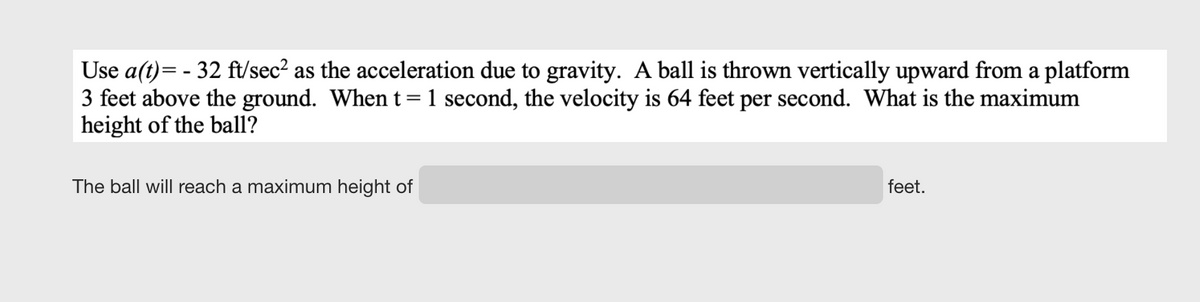 Use a(t)= - 32 ft/sec? as the acceleration due to gravity. A ball is thrown vertically upward from a platform
3 feet above the ground. When t =1 second, the velocity is 64 feet per second. What is the maximum
height of the ball?
The ball will reach a maximum height of
feet.
