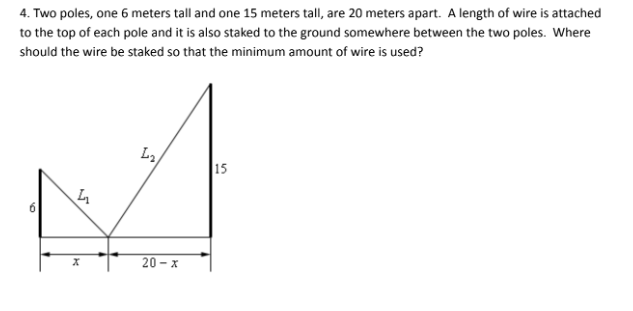 4. Two poles, one 6 meters tall and one 15 meters tall, are 20 meters apart. A length of wire is attached
to the top of each pole and it is also staked to the ground somewhere between the two poles. Where
should the wire be staked so that the minimum amount of wire is used?
4
X
L₂
20-x
15
