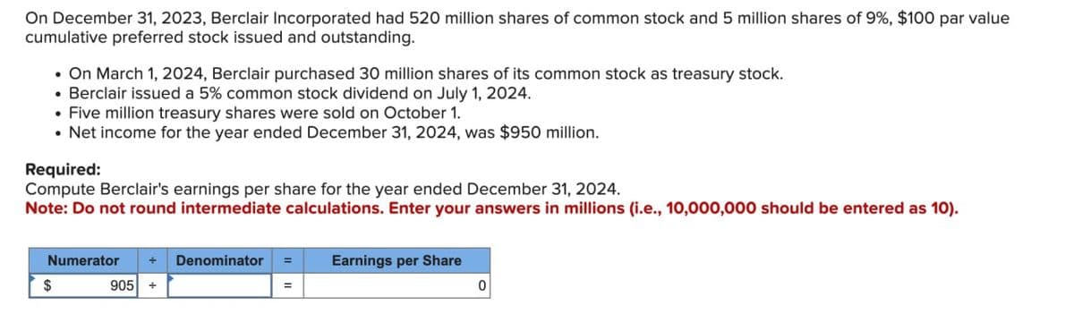 On December 31, 2023, Berclair Incorporated had 520 million shares of common stock and 5 million shares of 9%, $100 par value
cumulative preferred stock issued and outstanding.
•On March 1, 2024, Berclair purchased 30 million shares of its common stock as treasury stock.
• Berclair issued a 5% common stock dividend on July 1, 2024.
• Five million treasury shares were sold on October 1.
• Net income for the year ended December 31, 2024, was $950 million.
Required:
Compute Berclair's earnings per share for the year ended December 31, 2024.
Note: Do not round intermediate calculations. Enter your answers in millions (i.e., 10,000,000 should be entered as 10).
$
Numerator
+ Denominator
905 +
Earnings per Share
0