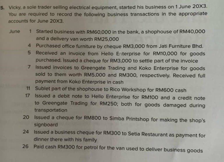 5. Vicky, a sole trader selling electrical equipment, started his business on 1 June 20X3.
You are required to record the following business transactions in the appropriate
accounts for June 20X3.
June 1 Started business with RM60,000 in the bank, a shophouse of RM40,000
and a delivery van worth RM25,000
4 Purchased office furniture by cheque RM3,000 from Jati Furniture Bhd.
5 Received an invoice from Hello Enterprise for RM10,000 for goods
purchased. Issued a cheque for RM3,000 to settle part of the invoice
7 Issued invoices to Greengate Trading and Koko Enterprise for goods
sold to them worth RM5,000 and RM300, respectively. Received full
payment from Koko Enterprise in cash
11 Sublet part of the shophouse to Rico Workshop for RM600 cash
17 Issued a debit note to Hello Enterprise for RM100 and a credit note
to Greengate Trading for RM250; both for goods damaged during
transportation
20 Issued a cheque for RM800 to Simba Printshop for making the shop's
signboard
24
Issued a business cheque for RM300 to Setia Restaurant as payment for
dinner there with his family
26 Paid cash RM300 for petrol for the van used to deliver business goods