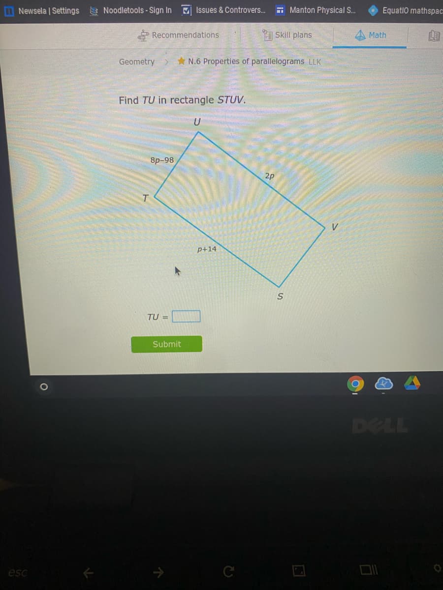 Newsela | Settings Noodletools- Sign In
M Issues & Controvers..
E Manton Physical S..
Equatio mathspac
Recommendations
Skill plans
Math
Geometry
N.6 Properties of parallelograms LLK
Find TU in rectangle STUV.
U
8p-98
2p
P+14
TU =
Submit
DELL
esc
