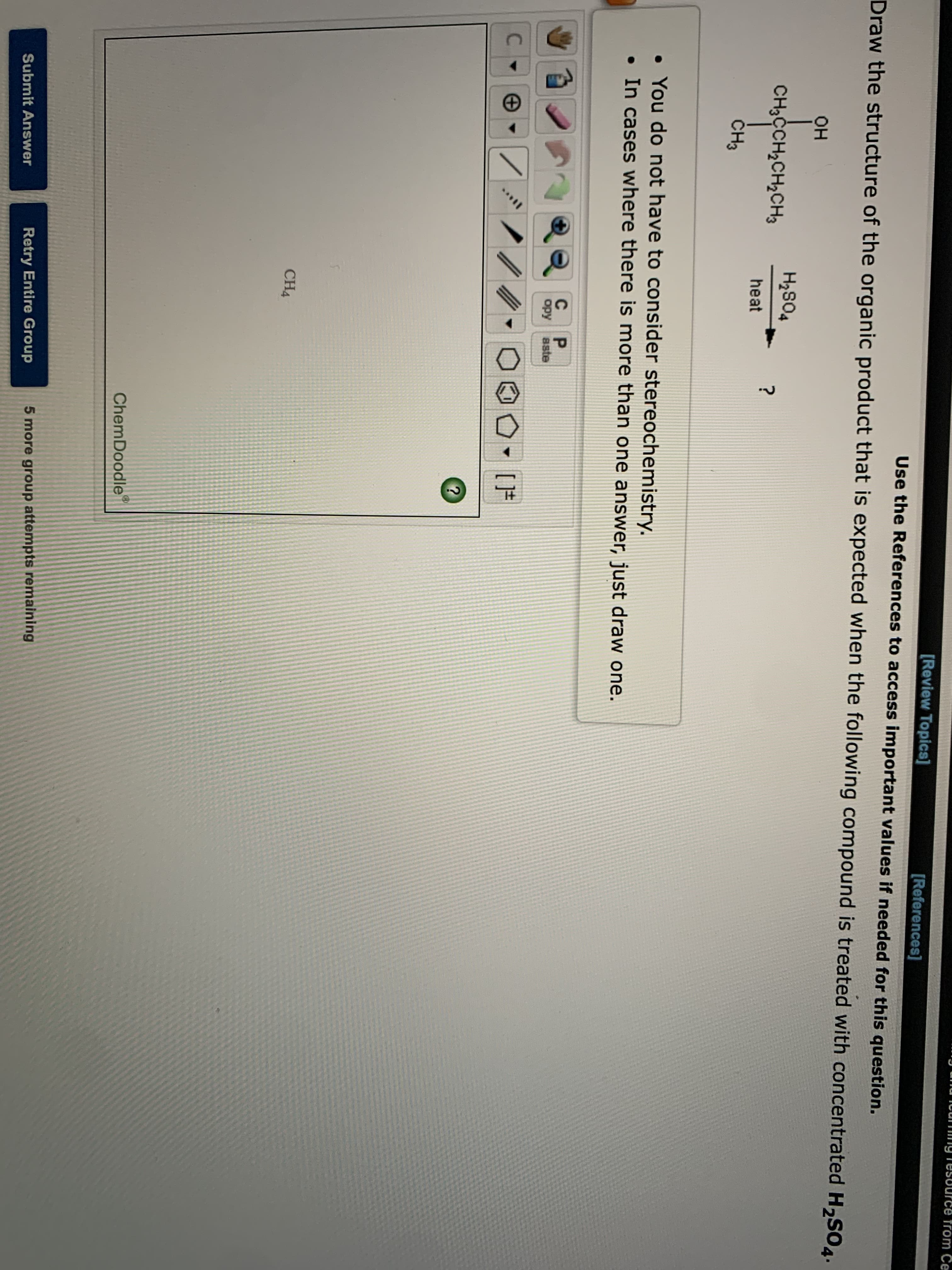 from Ce
[Review Topics]
[References]
Use the References to access important values if needed for this question.
Draw the structure of the organic product that is expected when the following compound is treated with concentrated H,SO4.
он
H2S04
CH3CCH2CH2CH3
heat
ČH3
• You do not have to consider stereochemistry.
• In cases where there is more than one answer, just draw one.
C
P.
opy
aste
C .
CH4
ChemDoodle
Retry Entire Group
5 more group attempts remaining
Submit Answer
