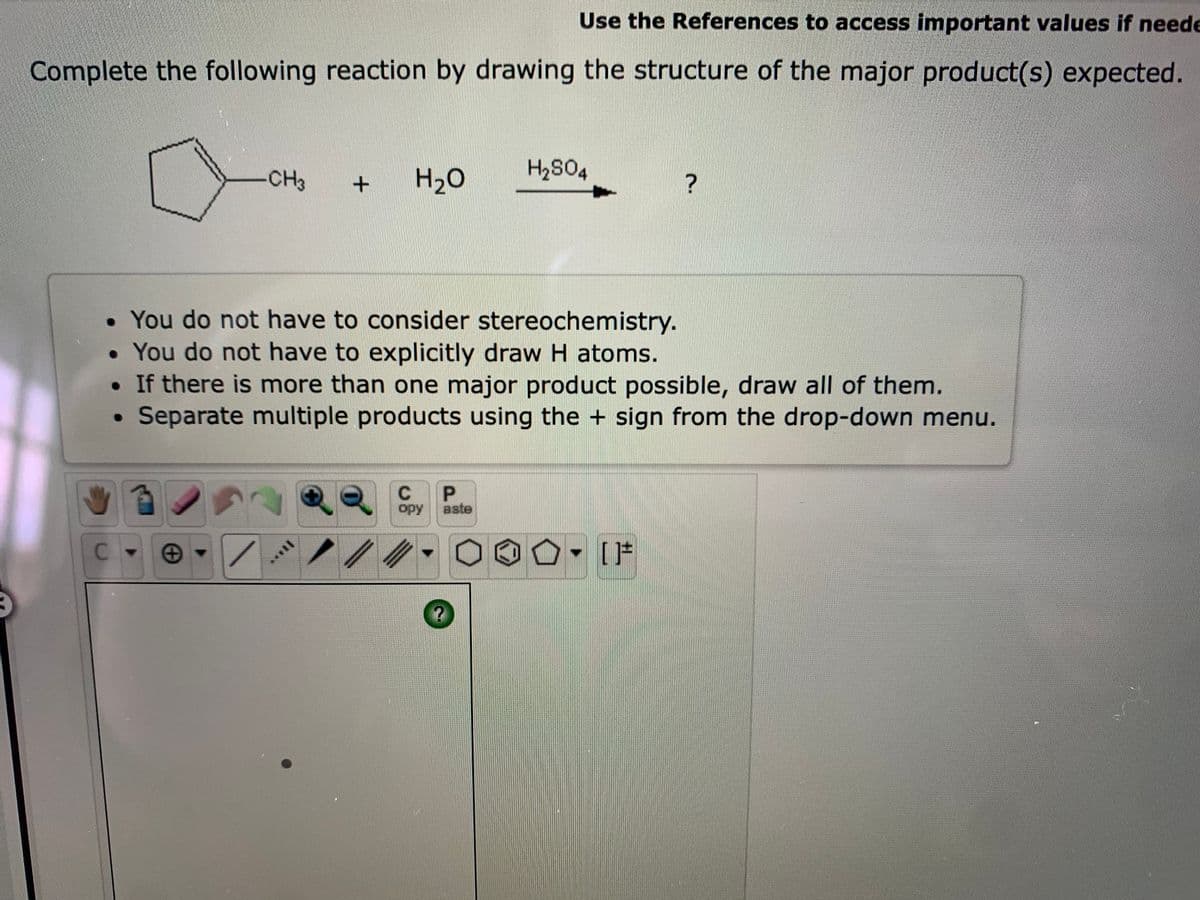 Use the References to access important values if neede
Complete the following reaction by drawing the structure of the major product(s) expected.
CH3
H2O
You do not have to consider stereochemistry.
• You do not have to explicitly draw H atoms.
• If there is more than one major product possible, draw all of them.
Separate multiple products using the + sign from the drop-down menu.
P.
opy
aste
