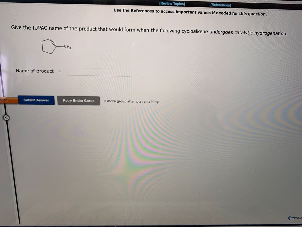 [Review Topics]
[References]
Use the References to access important values if needed for this question.
Give the IUPAC name of the product that would form when the following cycloalkene undergoes catalytic hydrogenation.
-CH3
Name of product =
%3D
sited
Submit Answer
Retry Entire Group
5 more group attempts remaining
Previous
