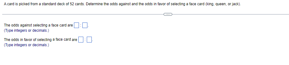 A card is picked from a standard deck of 52 cards. Determine the odds against and the odds in favor of selecting a face card (king, queen, or jack).
The odds against selecting a face card are
(Type integers or decimals.)
The odds in favor of selecting a face card are
(Type integers or decimals.)