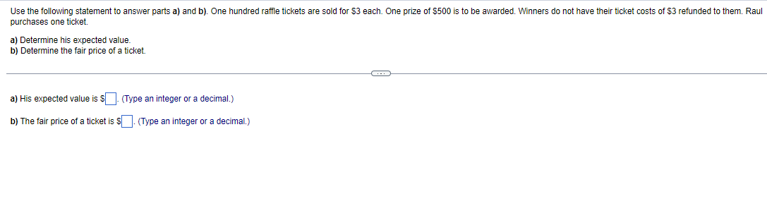 Use the following statement to answer parts a) and b). One hundred raffle tickets are sold for $3 each. One prize of $500 is to be awarded. Winners do not have their ticket costs of $3 refunded to them. Raul
purchases one ticket.
a) Determine his expected value.
b) Determine the fair price of a ticket.
a) His expected value is $. (Type an integer or a decimal.)
b) The fair price of a ticket is $. (Type an integer or a decimal.)
C-