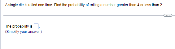 A single die is rolled one time. Find the probability of rolling a number greater than 4 or less than 2.
The probability is
(Simplify your answer.)