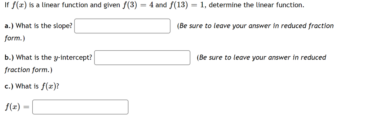 If f(x) is a linear function and given f(3) = 4 and ƒ(13) = 1, determine the linear function.
a.) What is the slope?
form.)
b.) What is the y-intercept?
fraction form.)
c.) What is f(x)?
f(x)
=
(Be sure to leave your answer in reduced fraction
(Be sure to leave your answer in reduced