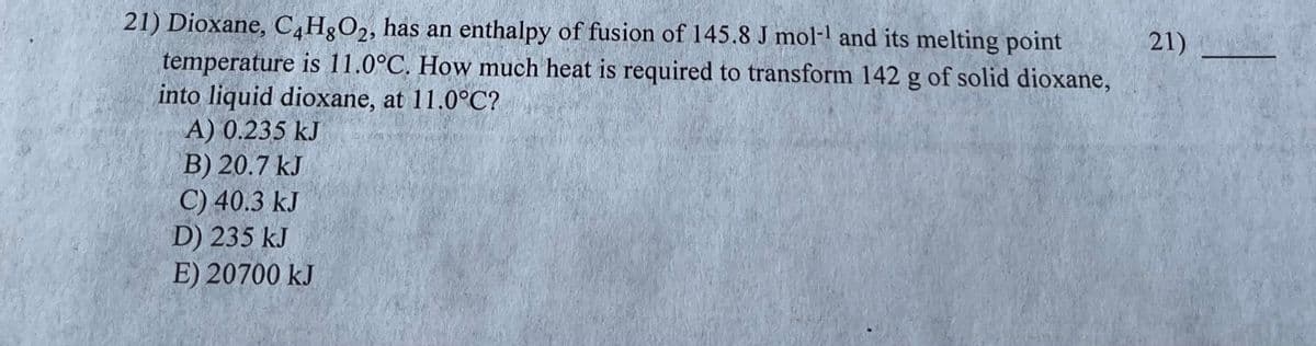 21) Dioxane, C4H8O2, has an enthalpy of fusion of 145.8 J mol-¹1 and its melting point
temperature is 11.0°C. How much heat is required to transform 142 g of solid dioxane,
into liquid dioxane, at 11.0°C?
A) 0.235 kJ
B) 20.7 kJ
C) 40.3 kJ
D) 235 kJ
E) 20700 kJ
21)