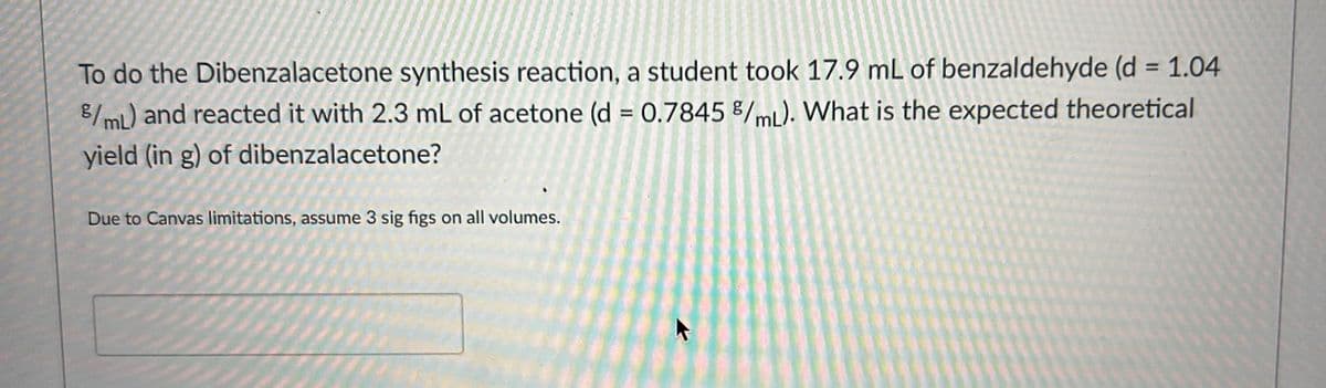 To do the Dibenzalacetone synthesis reaction, a student took 17.9 mL of benzaldehyde (d = 1.04
8/mL) and reacted it with 2.3 mL of acetone (d = 0.7845 /mL). What is the expected theoretical
yield (in g) of dibenzalacetone?
Due to Canvas limitations, assume 3 sig figs on all volumes.
