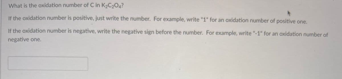 What is the oxidation number of C in K₂C₂O4?
If the oxidation number is positive, just write the number. For example, write "1" for an oxidation number of positive one.
If the oxidation number is negative, write the negative sign before the number. For example, write "-1" for an oxidation number of
negative one.