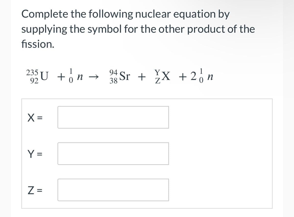 Complete the following nuclear equation by
supplying the symbol for the other product of the
fission.
235 U + √n → 94 Sr + ¥X + 2√ n
38
X=
Y =
N
Z =