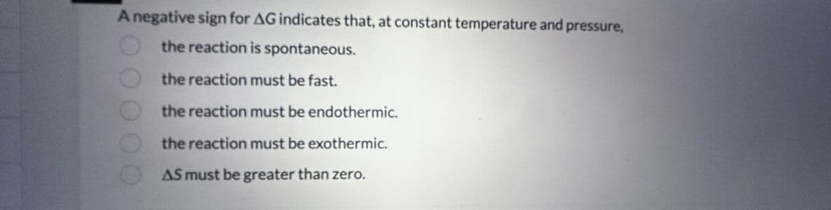 A negative sign for AG indicates that, at constant temperature and pressure,
the reaction is spontaneous.
the reaction must be fast.
the reaction must be endothermic.
the reaction must be exothermic.
AS must be greater than zero.
0000