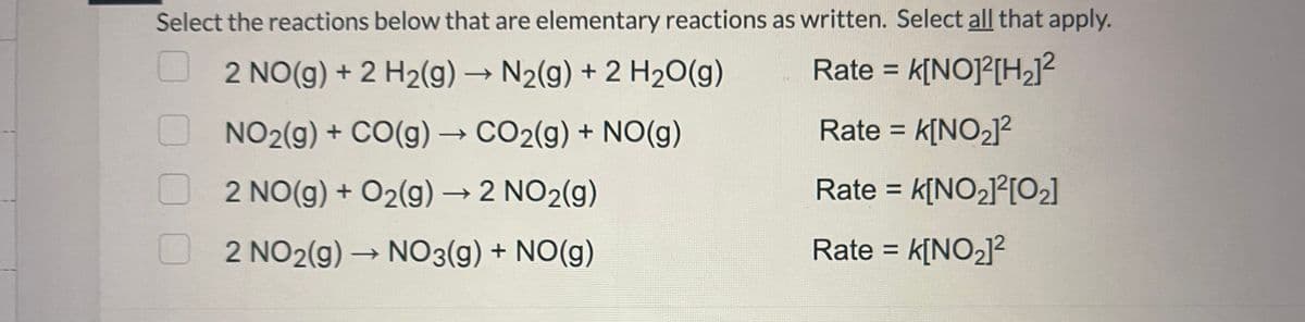 Select the reactions below that are elementary reactions as written. Select all that apply.
2 NO(g) + 2 H₂(g) → N₂(g) + 2 H₂O(g)
Rate = = K[NO]²[H₂]²
NO₂(g) + CO(g) → CO₂(g) + NO(g)
Rate = K[NO₂]²
2 NO(g) + O₂(g) → 2 NO₂(g)
Rate = k[NO₂]²[0₂]
2 NO2(g) → NO3(g) + NO(g)
Rate = K[NO₂]²