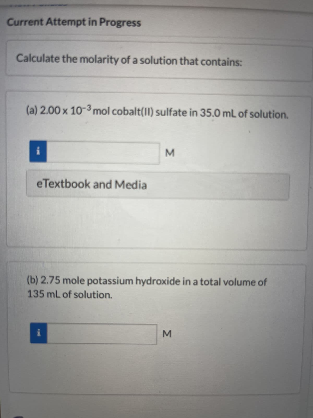 Current Attempt in Progress
Calculate the molarity of a solution that contains:
(a) 2.00 x 10-³ mol cobalt(II) sulfate in 35.0 mL of solution.
i
eTextbook and Media
M
(b) 2.75 mole potassium hydroxide in a total volume of
135 mL of solution.
M