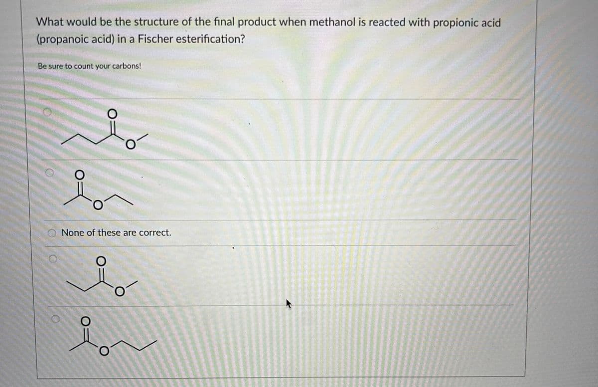 What would be the structure of the final product when methanol is reacted with propionic acid
(propanoic acid) in a Fischer esterification?
Be sure to count your carbons!
شد
is
None of these are correct.
O-
i
