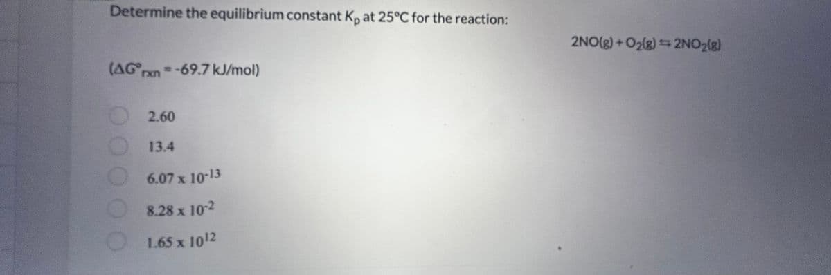 Determine the equilibrium constant Kp at 25°C for the reaction:
(AGxn-69.7 kJ/mol)
00
2.60
13.4
6.07 x 10-13
8.28 x 10-2
1.65 x 10¹2
2NO(g) + O₂(g) = 2NO₂(g)