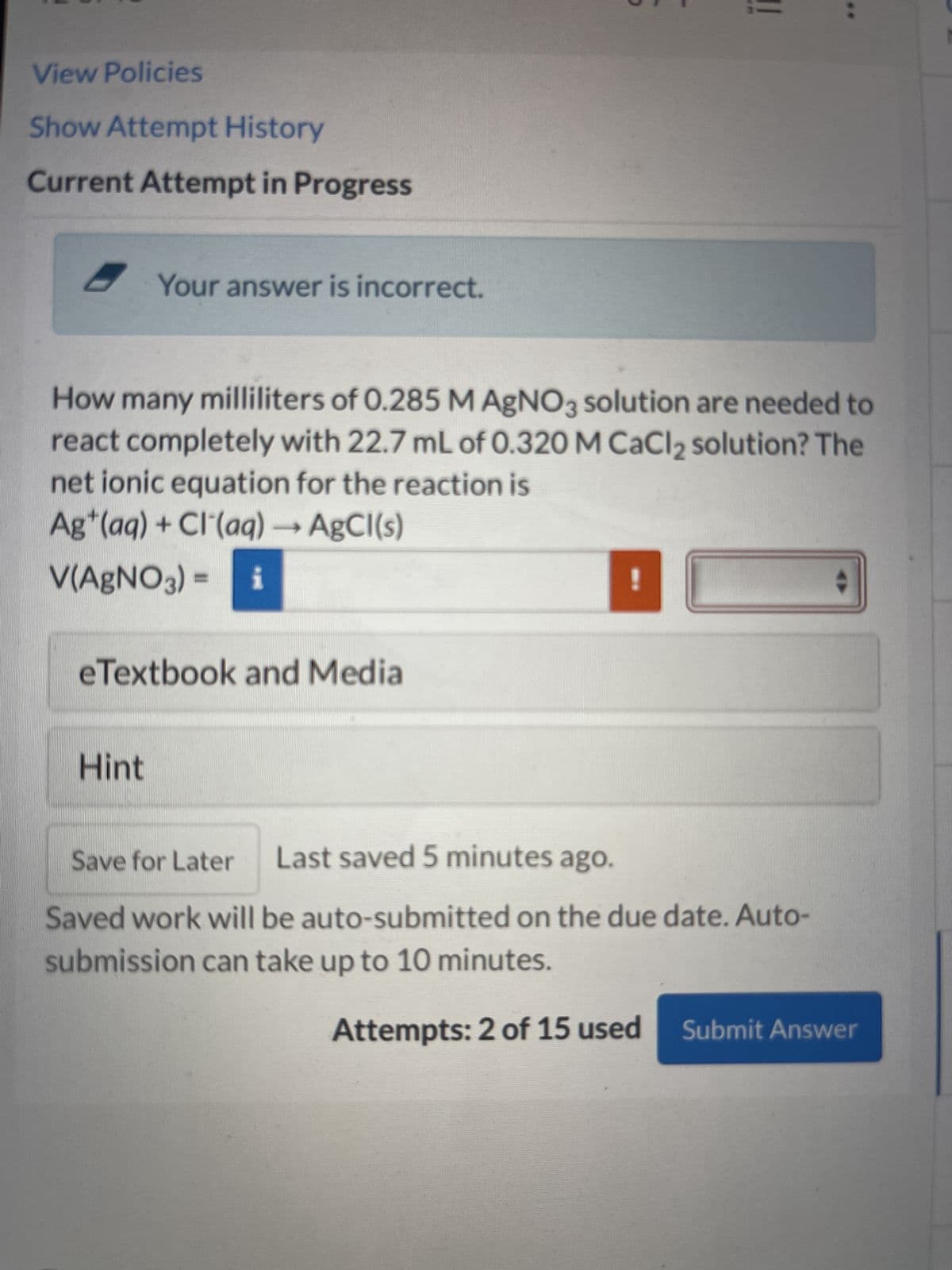 View Policies
Show Attempt History
Current Attempt in Progress
Your answer is incorrect.
How many milliliters of 0.285 M AgNO3 solution are needed to
react completely with 22.7 mL of 0.320 M CaCl₂ solution? The
net ionic equation for the reaction is
Ag+ (aq) + Cl(aq) → AgCl(s)
V(AgNO3) = i
eTextbook and Media
Hint
Save for Later
Last saved 5 minutes ago.
Saved work will be auto-submitted on the due date. Auto-
submission can take up to 10 minutes.
Attempts: 2 of 15 used Submit Answer