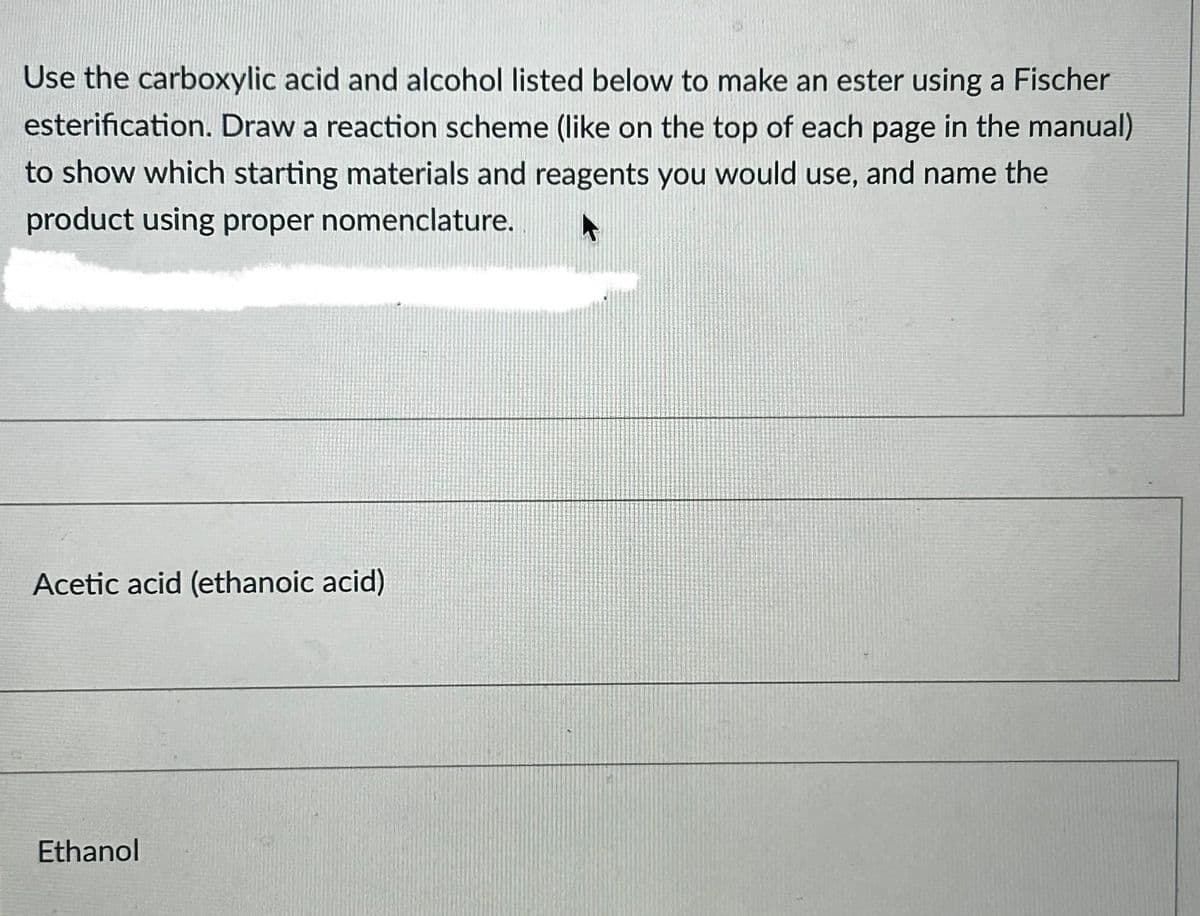 Use the carboxylic acid and alcohol listed below to make an ester using a Fischer
esterification. Draw a reaction scheme (like on the top of each page in the manual)
to show which starting materials and reagents you would use, and name the
product using proper nomenclature.
Acetic acid (ethanoic acid)
Ethanol
