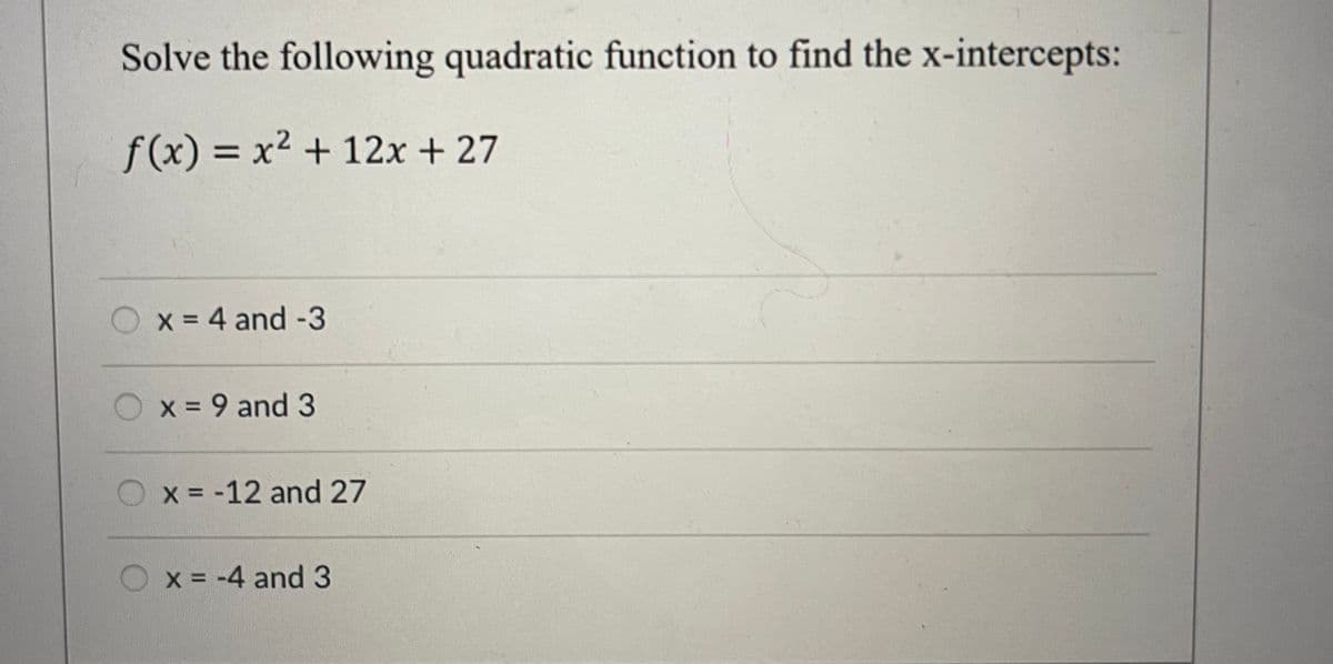 Solve the following quadratic function to find the x-intercepts:
f(x) = x² + 12x + 27
O x = 4 and -3
x = 9 and 3
x = -12 and 27
x = -4 and 3