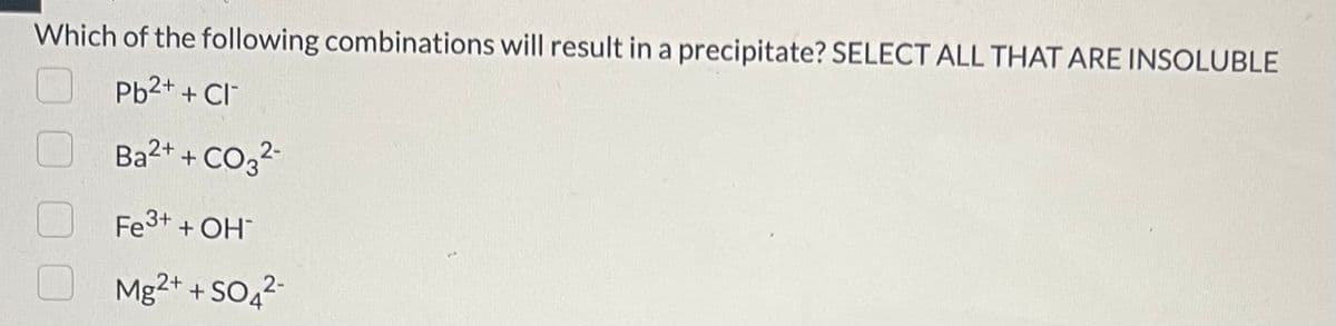 Which of the following combinations will result in a precipitate? SELECT ALL THAT ARE INSOLUBLE
Pb²+ + Cl
Ba²+ + CO3²-
Fe³+ + OH*
Mg2+ + SO4²-