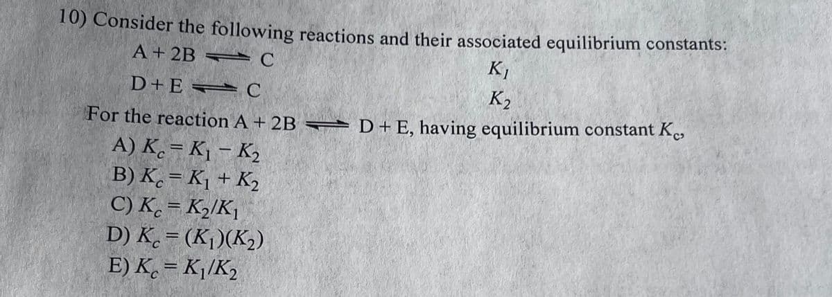 10) Consider the following reactions and their associated equilibrium constants:
A + 2BC
K₁
K₂
D+EC
For the reaction A + 2B D + E, having equilibrium constant Ke
A) Kc = K₁ - K₂
B) Kc = K₁ + K₂
C) Kc = K₂/K₁
D) Kc = (K₁)(K₂)
E) Kc = K₁/K₂