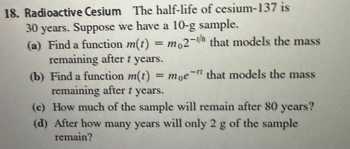 18. Radioactive Cesium The half-life of cesium-137 is
30 years. Suppose we have a 10-g sample.
(a) Find a function m(t) = mo2-/h that models the mass
remaining after 1 years.
(b) Find a function m(t) = moe" that models the mass
remaining after t years.
(c) How much of the sample will remain after 80 years?
(d) After how many years will only 2 g of the sample
remain?