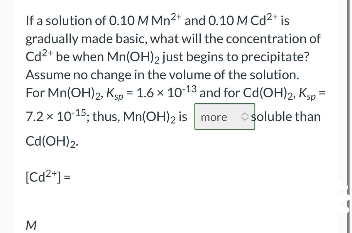If a solution of 0.10 M Mn²+ and 0.10 M Cd²+ is
gradually made basic, what will the concentration of
Cd²+ be when Mn(OH)2 just begins to precipitate?
Assume no change in the volume of the solution.
For Mn(OH)2, Ksp = 1.6 × 10-13 and for Cd(OH)2, Ksp =
7.2 x 10-15; thus, Mn(OH)2 is more ◆soluble than
Cd (OH) 2.
[Cd²+] =
M