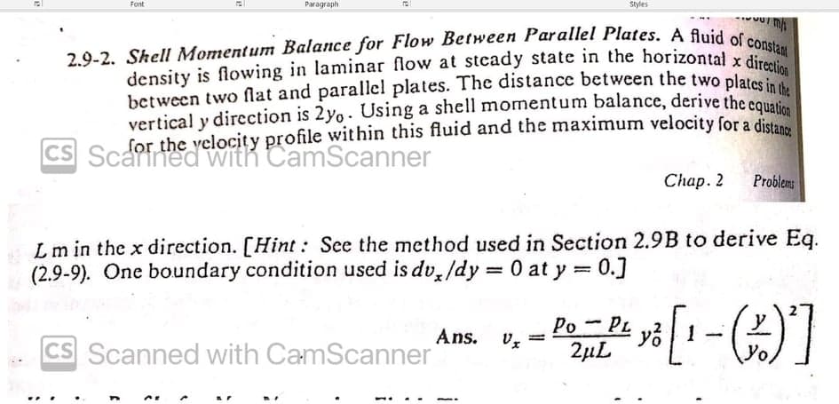 Font
CS
Paragraph
2.9-2. Shell Momentum Balance for Flow Between Parallel Plates. A fluid of constant
density is flowing in laminar flow at steady state in the horizontal x direction
between two flat and parallel plates. The distance between the two plates
vertical y direction is 2yo. Using a shell momentum balance, derive the equation
for the yclocity profile within this fluid and the maximum velocity for a distanz
Chap. 2
Styles
CS Scanned with CamScanner
m
Ans.
L m in the x direction. [Hint: See the method used in Section 2.9B to derive Eq.
(2.9-9). One boundary condition used is dv/dy = 0 at y = 0.]
Problems
Po-PL
- PO = P² y ² [1-(2) ²]