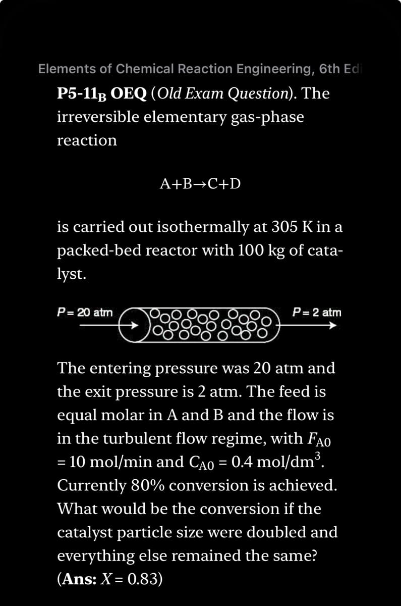 Elements of Chemical Reaction Engineering, 6th Edi
P5-11B OEQ (Old Exam Question). The
irreversible elementary gas-phase
reaction
A+B+C+D
is carried out isothermally at 305 K in a
packed-bed reactor with 100 kg of cata-
lyst.
P = 20 atm
P= 2 atm
The entering pressure was 20 atm and
the exit pressure is 2 atm. The feed is
equal molar in A and B and the flow is
in the turbulent flow regime, with FAO
= 10 mol/min and CÃO = 0.4 mol/dm³.
Currently 80% conversion is achieved.
What would be the conversion if the
catalyst particle size were doubled and
everything else remained the same?
(Ans: X= 0.83)